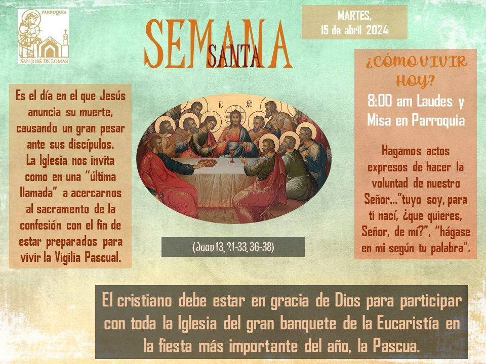 May be an image of text that says 'MARTES, abril 2024 ¿CÓMOVIVIR Hoy? 8:00 am Laudes Misa en Parroquia SEMANA día en que Jesús anuncia su muerte, causando un gran pesar ante sus discípulos. La Iglesia nos invita como en una 'última llamada" acercarnos al sacramento de confesión con el fin de estar preparados para vivir Vigilia Pascual. Hagamos actos expresos de hacer la voluntad de nuestro para nací, ¿que quieres, Señor, de mi?", "hágase en mi según palabra". El cristiano debe estar en gracia de Dios para participar con toda la Iglesia del gran banquete de la Eucaristía en fiesta más importante del año, la Pascua.'