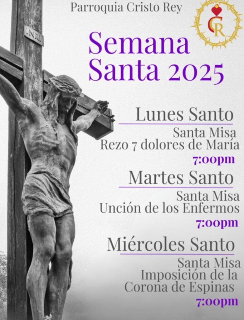 May be an image of text that says 'Parroquia Cristo Rey Semana Santa 2025 Lunes Santo Santa Misa Rezo 7 dolores de María 7:00pm Martes Santo Santa Misa Unción de los Enfermos 7:00pm Miércoles Santo Santa Misa Imposición de la Corona de Espinas 7:00pm'
